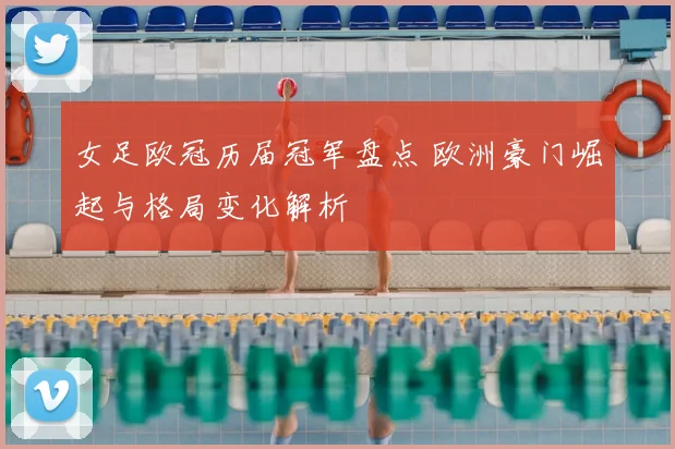 女足欧冠历届冠军盘点 欧洲豪门崛起与格局变化解析