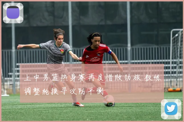 上中男篮热身赛再度惜败劲旅 教练调整轮换寻攻防平衡