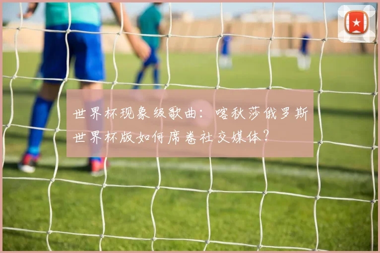 世界杯现象级歌曲：喀秋莎俄罗斯世界杯版如何席卷社交媒体？