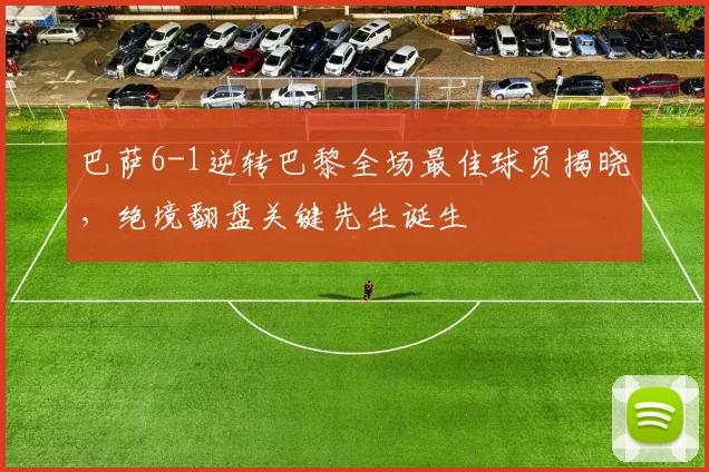 巴萨6-1逆转巴黎全场最佳球员揭晓，绝境翻盘关键先生诞生