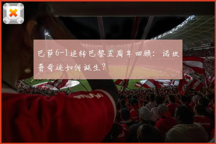 巴萨6-1逆转巴黎五周年回顾：诺坎普奇迹如何诞生？